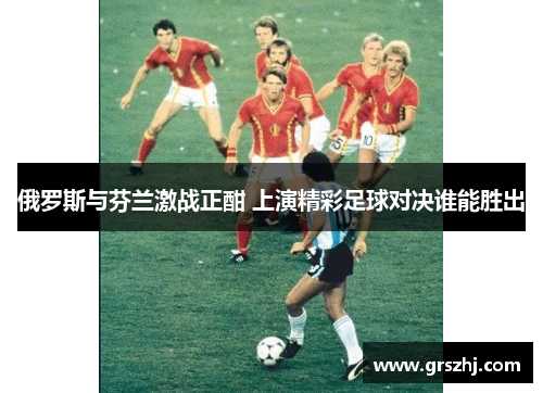 俄罗斯与芬兰激战正酣 上演精彩足球对决谁能胜出