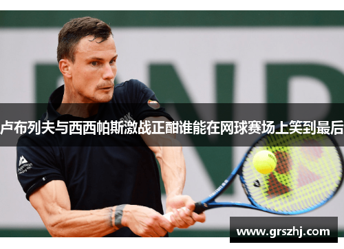 卢布列夫与西西帕斯激战正酣谁能在网球赛场上笑到最后