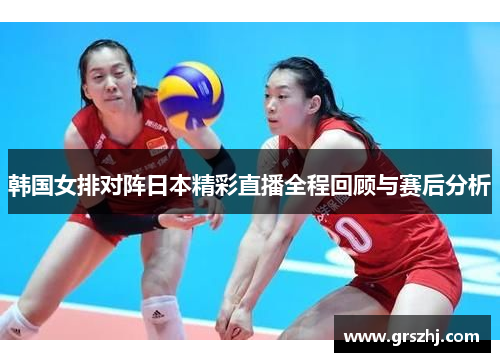 韩国女排对阵日本精彩直播全程回顾与赛后分析